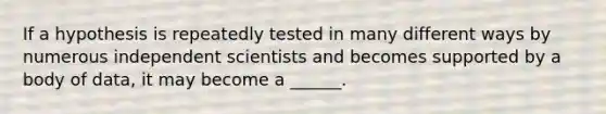 If a hypothesis is repeatedly tested in many different ways by numerous independent scientists and becomes supported by a body of data, it may become a ______.