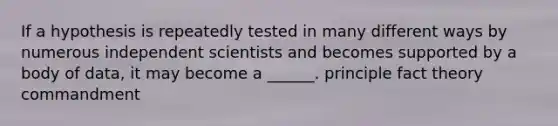 If a hypothesis is repeatedly tested in many different ways by numerous independent scientists and becomes supported by a body of data, it may become a ______. principle fact theory commandment