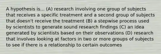 A hypothesis is... (A) research involving one group of subjects that receives a specific treatment and a second group of subjects that doesn't receive the treatment (B) a stepwise process used by scientists to generate sound research findings (C) an idea generated by scientists based on their observations (D) research that involves looking at factors in two or more groups of subjects to see if there is a relationship to certain outcomes