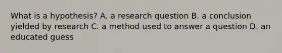 What is a hypothesis? A. a research question B. a conclusion yielded by research C. a method used to answer a question D. an educated guess