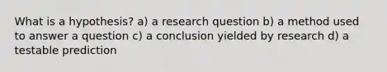 What is a hypothesis? a) a research question b) a method used to answer a question c) a conclusion yielded by research d) a testable prediction