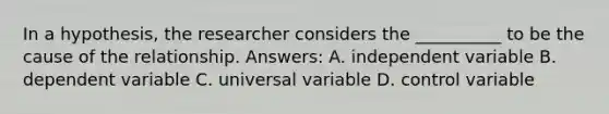 In a hypothesis, the researcher considers the __________ to be the cause of the relationship. Answers: A. independent variable B. dependent variable C. universal variable D. control variable