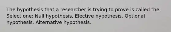 The hypothesis that a researcher is trying to prove is called the: Select one: Null hypothesis. Elective hypothesis. Optional hypothesis. Alternative hypothesis.