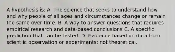 A hypothesis is: A. The science that seeks to understand how and why people of all ages and circumstances change or remain the same over time. B. A way to answer questions that requires empirical research and data-based conclusions C. A specific prediction that can be tested. D. Evidence based on data from scientiic observation or experiments; not theoretical.