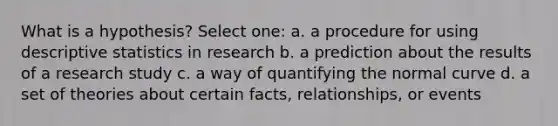 What is a hypothesis? Select one: a. a procedure for using descriptive statistics in research b. a prediction about the results of a research study c. a way of quantifying the normal curve d. a set of theories about certain facts, relationships, or events