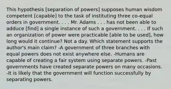 This hypothesis [separation of powers] supposes human wisdom competent [capable] to the task of instituting three co-equal orders in government. . . . Mr. Adams . . . has not been able to adduce [find] a single instance of such a government. . . . If such an organization of power were practicable [able to be used], how long would it continue? Not a day. Which statement supports the author's main claim? -A government of three branches with equal powers does not exist anywhere else. -Humans are capable of creating a fair system using separate powers. -Past governments have created separate powers on many occasions. -It is likely that the government will function successfully by separating powers.