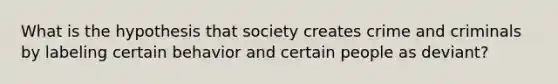 What is the hypothesis that society creates crime and criminals by labeling certain behavior and certain people as deviant?