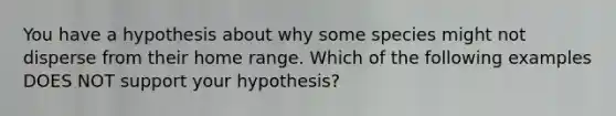 You have a hypothesis about why some species might not disperse from their home range. Which of the following examples DOES NOT support your hypothesis?