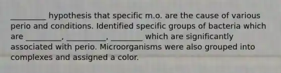 _________ hypothesis that specific m.o. are the cause of various perio and conditions. Identified specific groups of bacteria which are _________, __________, ________ which are significantly associated with perio. Microorganisms were also grouped into complexes and assigned a color.