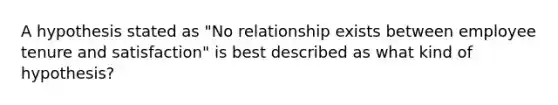 A hypothesis stated as "No relationship exists between employee tenure and satisfaction" is best described as what kind of hypothesis?