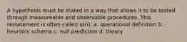 A hypothesis must be stated in a way that allows it to be tested through measureable and observable procedures. This restatement is often called a(n): a. operational definition b. heuristic schema c. null prediction d. theory