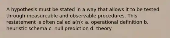 A hypothesis must be stated in a way that allows it to be tested through measureable and observable procedures. This restatement is often called a(n): a. operational definition b. heuristic schema c. null prediction d. theory