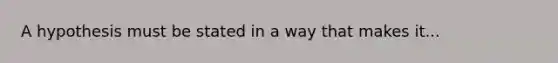 A hypothesis must be stated in a way that makes it...