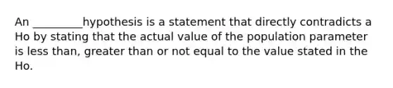 An _________hypothesis is a statement that directly contradicts a Ho by stating that the actual value of the population parameter is less than, greater than or not equal to the value stated in the Ho.