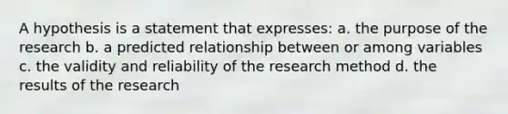 A hypothesis is a statement that expresses: a. the purpose of the research b. a predicted relationship between or among variables c. the validity and reliability of the research method d. the results of the research