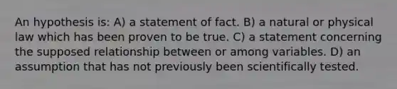 An hypothesis is: A) a statement of fact. B) a natural or physical law which has been proven to be true. C) a statement concerning the supposed relationship between or among variables. D) an assumption that has not previously been scientifically tested.