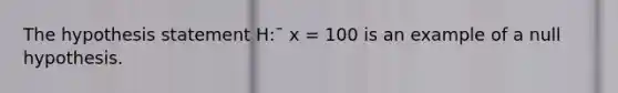 The hypothesis statement H:¯ x = 100 is an example of a null hypothesis.