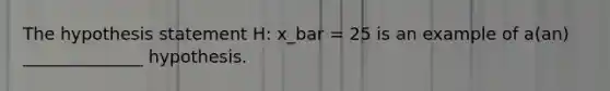 The hypothesis statement H: x_bar = 25 is an example of a(an) ______________ hypothesis.