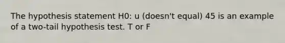 The hypothesis statement H0: u (doesn't equal) 45 is an example of a two-tail hypothesis test. T or F