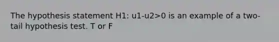 The hypothesis statement H1: u1-u2>0 is an example of a two-tail hypothesis test. T or F