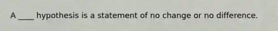 A ____ hypothesis is a statement of no change or no difference.