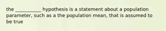 the ___________ hypothesis is a statement about a population parameter, such as a the population mean, that is assumed to be true