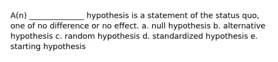 A(n) ______________ hypothesis is a statement of the status quo, one of no difference or no effect. a. null hypothesis b. alternative hypothesis c. random hypothesis d. standardized hypothesis e. starting hypothesis