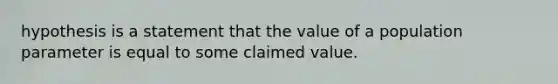 hypothesis is a statement that the value of a population parameter is equal to some claimed value.