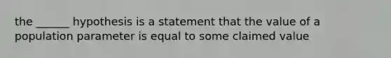 the ______ hypothesis is a statement that the value of a population parameter is equal to some claimed value