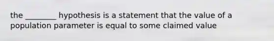 the ________ hypothesis is a statement that the value of a population parameter is equal to some claimed value