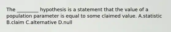 The _________ hypothesis is a statement that the value of a population parameter is equal to some claimed value. A.statistic B.claim C.alternative D.null