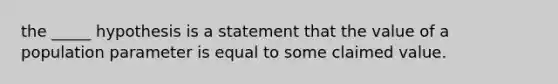 the _____ hypothesis is a statement that the value of a population parameter is equal to some claimed value.