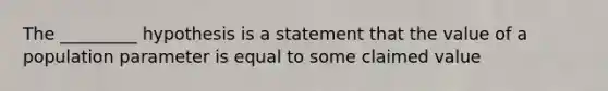 The​ _________ hypothesis is a statement that the value of a population parameter is equal to some claimed value