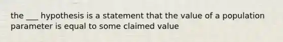 the ___ hypothesis is a statement that the value of a population parameter is equal to some claimed value