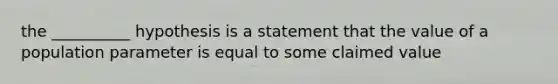 the __________ hypothesis is a statement that the value of a population parameter is equal to some claimed value