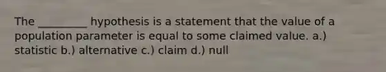 The​ _________ hypothesis is a statement that the value of a population parameter is equal to some claimed value. a.) statistic b.) alternative c.) claim d.) null