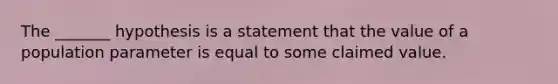 The _______ hypothesis is a statement that the value of a population parameter is equal to some claimed value.
