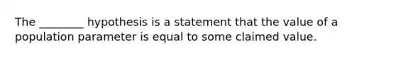 The ________ hypothesis is a statement that the value of a population parameter is equal to some claimed value.