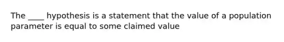 The ____ hypothesis is a statement that the value of a population parameter is equal to some claimed value