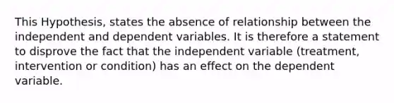 This Hypothesis, states the absence of relationship between the independent and dependent variables. It is therefore a statement to disprove the fact that the independent variable (treatment, intervention or condition) has an effect on the dependent variable.