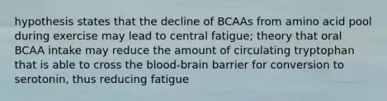 hypothesis states that the decline of BCAAs from amino acid pool during exercise may lead to central fatigue; theory that oral BCAA intake may reduce the amount of circulating tryptophan that is able to cross <a href='https://www.questionai.com/knowledge/kO1rMGD7bv-the-blood-brain-barrier' class='anchor-knowledge'>the blood-brain barrier</a> for conversion to serotonin, thus reducing fatigue