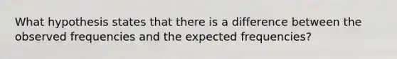 What hypothesis states that there is a difference between the observed frequencies and the expected frequencies?