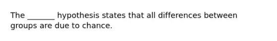 The _______ hypothesis states that all differences between groups are due to chance.