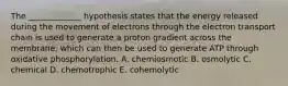 The _____________ hypothesis states that the energy released during the movement of electrons through the electron transport chain is used to generate a proton gradient across the membrane, which can then be used to generate ATP through oxidative phosphorylation. A. chemiosmotic B. osmolytic C. chemical D. chemotrophic E. cohemolytic