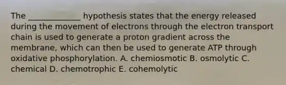 The _____________ hypothesis states that the energy released during the movement of electrons through the electron transport chain is used to generate a proton gradient across the membrane, which can then be used to generate ATP through oxidative phosphorylation. A. chemiosmotic B. osmolytic C. chemical D. chemotrophic E. cohemolytic