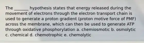 The _______ hypothesis states that energy released during the movement of electrons through <a href='https://www.questionai.com/knowledge/k57oGBr0HP-the-electron-transport-chain' class='anchor-knowledge'>the electron transport chain</a> is used to generate a proton gradient (proton motive force of PMF) across the membrane, which can then be used to generate ATP through <a href='https://www.questionai.com/knowledge/kFazUb9IwO-oxidative-phosphorylation' class='anchor-knowledge'>oxidative phosphorylation</a> a. chemiosmotic b. osmolytic c. chemical d. chemotrophic e. chemolytic