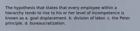 The hypothesis that states that every employee within a hierarchy tends to rise to his or her level of incompetence is known as a. goal displacement. b. division of labor. c. the Peter principle. d. bureaucratization.