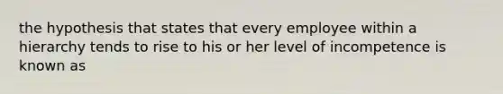 the hypothesis that states that every employee within a hierarchy tends to rise to his or her level of incompetence is known as