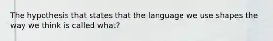 The hypothesis that states that the language we use shapes the way we think is called what?