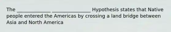 The ______________ ________________ Hypothesis states that Native people entered the Americas by crossing a land bridge between Asia and North America